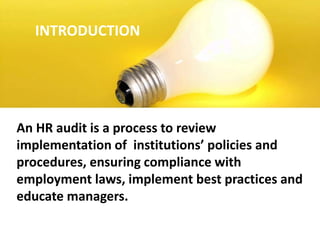INTRODUCTION
An HR audit is a process to review
implementation of institutions’ policies and
procedures, ensuring compliance with
employment laws, implement best practices and
educate managers.
 