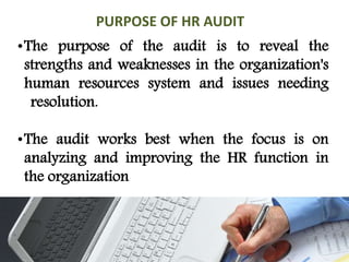 •The purpose of the audit is to reveal the
strengths and weaknesses in the organization's
human resources system and issues needing
resolution.
•The audit works best when the focus is on
analyzing and improving the HR function in
the organization
PURPOSE OF HR AUDIT
 