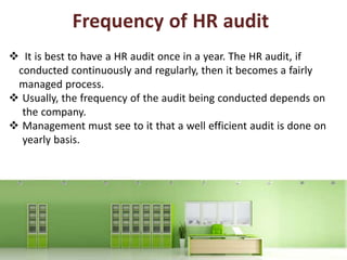 Frequency of HR audit
 It is best to have a HR audit once in a year. The HR audit, if
conducted continuously and regularly, then it becomes a fairly
managed process.
 Usually, the frequency of the audit being conducted depends on
the company.
 Management must see to it that a well efficient audit is done on
yearly basis.
 