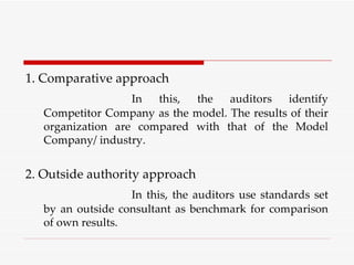 1. Comparative approach In this, the auditors identify Competitor Company as the model. The results of their organization are compared with that of the Model Company/ industry. 2. Outside authority approach In this, the auditors use standards set by an outside consultant as benchmark for comparison of own results. 