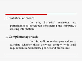 3. Statistical approach In this, Statistical measures are performance is developed considering the company’s existing information. 4. Compliance approach In this, auditors review past actions to calculate whether those activities comply with legal requirements and industry policies and procedures. 