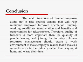 Conclusion The main functions of human resources audit are to take specific actions that will help minimize employee turnover orientation training, working conditions, remuneration and benefits and opportunities for advancement. Therefore, quality of turnover is more important than the quantity of people leaving and joining the industry. Human resources management should create a work environment to make employee realize that it makes a sense to work in the industry rather than staying at home and waste their time. 