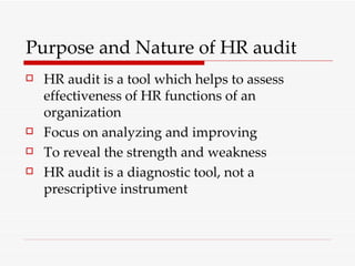 Purpose and Nature of HR audit HR audit is a tool which helps to assess effectiveness of HR functions of an organization Focus on analyzing and improving  To reveal the strength and weakness HR audit is a diagnostic tool, not a prescriptive instrument 