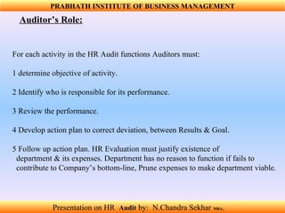 For each activity in the HR Audit functions Auditors must:  1 determine objective of activity. 2 Identify who is responsible for its performance.  3 Review the performance. 4 Develop action plan to correct deviation, between Results & Goal.  5 Follow up action plan. HR Evaluation must justify existence of  department & its expenses. Department has no reason to function if fails to  contribute to Company’s bottom-line, Prune expenses to make department viable.  Auditor’s Role:  PRABHATH INSTITUTE OF BUSINESS MANAGEMENT Presentation on HR  Audit   by:  N.Chandra Sekhar  MBA .  
