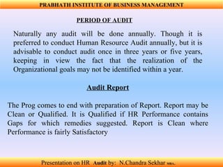 Audit Report The Prog comes to end with preparation of Report. Report may be Clean or Qualified. It is Qualified if HR Performance contains Gaps for which remedies suggested. Report is Clean where Performance is fairly Satisfactory Naturally any audit will be done annually. Though it is preferred to conduct Human Resource Audit annually, but it is advisable to conduct audit once in three years or five years, keeping in view the fact that the realization of the Organizational goals may not be identified within a year.  PRABHATH INSTITUTE OF BUSINESS MANAGEMENT PERIOD OF AUDIT Presentation on HR  Audit   by:  N.Chandra Sekhar  MBA .  