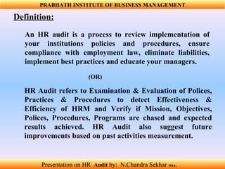 An HR audit is a process to review implementation of your institutions policies and procedures, ensure compliance with employment law, eliminate liabilities, implement best practices and educate your managers. Definition:   (OR) HR Audit refers to Examination & Evaluation of Polices, Practices & Procedures to detect Effectiveness & Efficiency of HRM and Verify if Mission, Objectives, Polices, Procedures, Programs are chased and expected results achieved. HR Audit also suggest future improvements based on past activities measurement. PRABHATH INSTITUTE OF BUSINESS MANAGEMENT Presentation on HR  Audit   by:  N.Chandra Sekhar  MBA .  