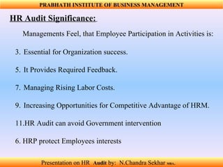 HR Audit Significance:   Essential for Organization success.  It Provides Required Feedback.  Managing Rising Labor Costs. Increasing Opportunities for Competitive Advantage of HRM. HR Audit can avoid Government intervention  6. HRP protect Employees interests  Managements Feel, that Employee Participation in Activities is: PRABHATH INSTITUTE OF BUSINESS MANAGEMENT Presentation on HR  Audit   by:  N.Chandra Sekhar  MBA .  