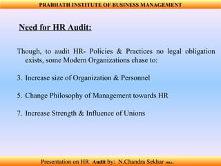 Need for HR Audit: Though, to audit HR- Policies & Practices no legal obligation exists, some Modern Organizations chase to: Increase size of Organization & Personnel   Change Philosophy of Management towards HR       Increase Strength & Influence of Unions PRABHATH INSTITUTE OF BUSINESS MANAGEMENT Presentation on HR  Audit   by:  N.Chandra Sekhar  MBA .  