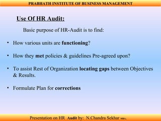 Use Of HR Audit: Basic purpose of HR-Audit is to find: How various units are  functioning ? How they  met  policies & guidelines Pre-agreed upon? To assist Rest of Organization  locating gaps  between Objectives & Results. Formulate Plan for  corrections   PRABHATH INSTITUTE OF BUSINESS MANAGEMENT Presentation on HR  Audit   by:  N.Chandra Sekhar  MBA .  