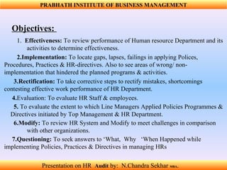 Objectives:  1.   Effectiveness:  To review performance of Human resource Department and its  activities to determine effectiveness. 2.Implementation:  To locate gaps, lapses, failings in applying Polices,  Procedures, Practices & HR-directives. Also to see areas of wrong/ non-  implementation that hindered the planned programs & activities.  3.Rectification:  To take corrective steps to rectify mistakes, shortcomings  contesting effective work performance of HR Department.  4. Evaluation: To evaluate HR Staff & employees. 5.  To evaluate the extent to which Line Managers Applied Policies Programmes &  Directives initiated by Top Management & HR Department. 6.Modify:  To review HR System and Modify to meet challenges in comparison  with other organizations.  7.Questioning:  To seek answers to ‘What,  Why   ‘When Happened while  implementing Policies, Practices & Directives in managing HRs  Presentation on HR  Audit   by:  N.Chandra Sekhar  MBA .  PRABHATH INSTITUTE OF BUSINESS MANAGEMENT 