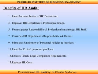 Benefits of HR Audit: Identifies contribution of HR Department.  Improves HR Department’s Professional Image.  Fosters greater Responsibility & Professionalism amongst HR Staff.  Classifies HR Department’s Responsibilities & Duties.  Stimulates Uniformity of Personnel Policies & Practices.  Identifies Critical personnel problems.  Ensures Timely Legal Compliance Requirements.  Reduces HR Costs PRABHATH INSTITUTE OF BUSINESS MANAGEMENT Presentation on HR  Audit   by:  N.Chandra Sekhar  MBA .  