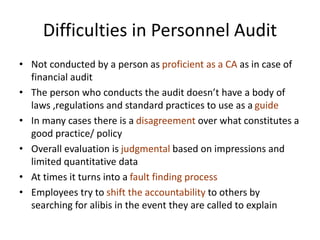 Difficulties in Personnel Audit
• Not conducted by a person as proficient as a CA as in case of
financial audit
• The person who conducts the audit doesn’t have a body of
laws ,regulations and standard practices to use as a guide
• In many cases there is a disagreement over what constitutes a
good practice/ policy
• Overall evaluation is judgmental based on impressions and
limited quantitative data
• At times it turns into a fault finding process
• Employees try to shift the accountability to others by
searching for alibis in the event they are called to explain
 