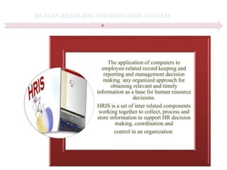 HUMAN RESOURSE INFORMATION SYSTEM
The application of computers to
employee-related record keeping and
reporting and management decision
making any organized approach for
obtaining relevant and timely
information as a base for human resource
decisions.
HRIS is a set of inter related components
working together to collect, process and
store information to support HR decision
making, coordination and
control in an organization.
 