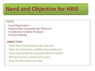 Need and Objective for HRIS
NEED:
Large Organization
Organizations Geographically Dispersed
Complexities in Salary Packages
Decision Making
OBJECTIVE:
Right form of information at the right time
Make the information available at reasonable cost
Processing the data by using most efficient method
Provide necessary security and secrecy
Keep the information up to date
 