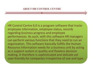ABOUT HR CONTROL CENTRE
HR Control Centre 6.0 is a program software that tracks
employee information, employee status, records
regarding business progress and employee
performances. As such, with this software HR managers
can perform various functions that they need to run an
organization. This software basically fulfills the Human
Resource Information needs for a business unit by acting
as a support system in quality and flawless decision
making. It therefore is sophisticated and delicate yet
user-friendly for companies irrespective of size and type.
 