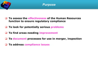 Purpose
 To assess the effectiveness of the Human Resources
function to ensure regulatory compliance
 To look for potentially serious problems
 To find areas needing improvement
 To document processes for use in merger, inspection
 To address compliance issues
 