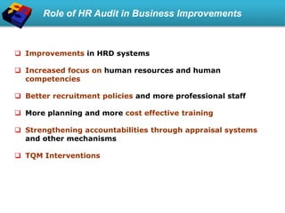 Role of HR Audit in Business Improvements
 Improvements in HRD systems
 Increased focus on human resources and human
competencies
 Better recruitment policies and more professional staff
 More planning and more cost effective training
 Strengthening accountabilities through appraisal systems
and other mechanisms
 TQM Interventions
 