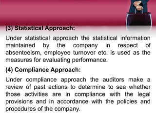 (3) Statistical Approach:
Under statistical approach the statistical information
maintained by the company in respect of
absenteeism, employee turnover etc. is used as the
measures for evaluating performance.
(4) Compliance Approach:
Under compliance approach the auditors make a
review of past actions to determine to see whether
those activities are in compliance with the legal
provisions and in accordance with the policies and
procedures of the company.
 