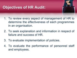 Objectives of HR Audit:
1. To review every aspect of management of HR to
determine the effectiveness of each programmes
in an organisation.
2. To seek explanation and information in respect of
failure and success of HR.
3. To evaluate implementation of policies.
4. To evaluate the performance of personnel staff
and employees.
 
