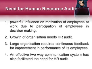 1. powerful influence on motivation of employees at
work due to participation of employees in
decision making.
2. Growth of organisation needs HR audit.
3. Large organisation requires continuous feedback
for improvement in performance of its employees.
4. An effective two way communication system has
also facilitated the need for HR audit.
Need for Human Resource Audit:
 