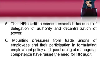 5. The HR audit becomes essential because of
delegation of authority and decentralization of
power.
6. Mounting pressures from trade unions of
employees and their participation in formulating
employment policy and questioning of managerial
competence have raised the need for HR audit.
 