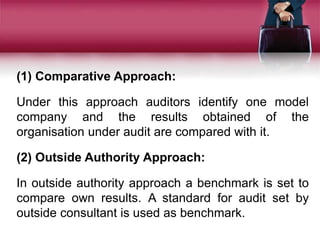 (1) Comparative Approach:
Under this approach auditors identify one model
company and the results obtained of the
organisation under audit are compared with it.
(2) Outside Authority Approach:
In outside authority approach a benchmark is set to
compare own results. A standard for audit set by
outside consultant is used as benchmark.
 