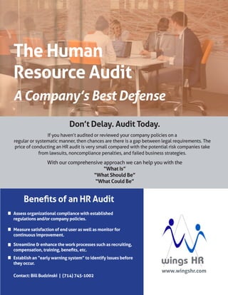 The Human
Resource Audit
A Company’s Best Defense
www.wingshr.com
Benefits of an HR Audit
Assess organizational compliance with established 		
regulations and/or company policies.
Measure satisfaction of end user as well as monitor for
continuous improvement.
Streamline & enhance the work processes such as recruiting,
compensation, training, benefits, etc.
Establish an “early warning system” to identify issues before
they occur.
Contact: Bill Budzinski | (714) 745-1002
With our comprehensive approach we can help you with the
“What Is”
“What Should Be”
“What Could Be”
Don’t Delay. Audit Today.
If you haven’t audited or reviewed your company policies on a
regular or systematic manner, then chances are there is a gap between legal requirements. The
price of conducting an HR audit is very small compared with the potential risk companies take
from lawsuits, noncompliance penalties, and failed business strategies.
 