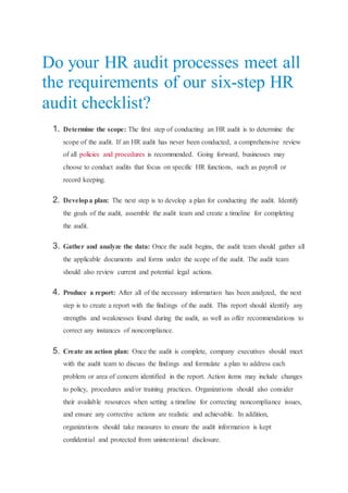 Do your HR audit processes meet all
the requirements of our six-step HR
audit checklist?
1. Determine the scope: The first step of conducting an HR audit is to determine the
scope of the audit. If an HR audit has never been conducted, a comprehensive review
of all policies and procedures is recommended. Going forward, businesses may
choose to conduct audits that focus on specific HR functions, such as payroll or
record keeping.
2. Developa plan: The next step is to develop a plan for conducting the audit. Identify
the goals of the audit, assemble the audit team and create a timeline for completing
the audit.
3. Gather and analyze the data: Once the audit begins, the audit team should gather all
the applicable documents and forms under the scope of the audit. The audit team
should also review current and potential legal actions.
4. Produce a report: After all of the necessary information has been analyzed, the next
step is to create a report with the findings of the audit. This report should identify any
strengths and weaknesses found during the audit, as well as offer recommendations to
correct any instances of noncompliance.
5. Create an action plan: Once the audit is complete, company executives should meet
with the audit team to discuss the findings and formulate a plan to address each
problem or area of concern identified in the report. Action items may include changes
to policy, procedures and/or training practices. Organizations should also consider
their available resources when setting a timeline for correcting noncompliance issues,
and ensure any corrective actions are realistic and achievable. In addition,
organizations should take measures to ensure the audit information is kept
confidential and protected from unintentional disclosure.
 