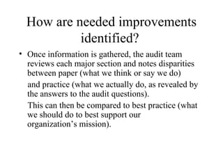 How are needed improvements
           identified?
• Once information is gathered, the audit team
  reviews each major section and notes disparities
  between paper (what we think or say we do)
  and practice (what we actually do, as revealed by
  the answers to the audit questions).
  This can then be compared to best practice (what
  we should do to best support our
  organization’s mission).
 