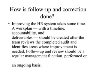 How is follow-up and correction
            done?
• Improving the HR system takes some time.
  A workplan — with a timeline,
  accountability, and
  deliverables — should be created after the
  team reviews the completed audit and
  identifies areas where improvement is
  needed. Follow-up and review should be a
  regular management function, performed on

 an ongoing basis.
 
