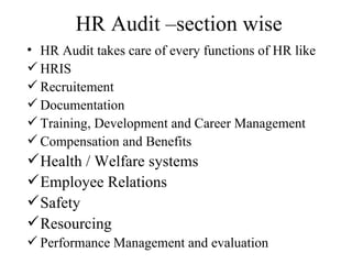 HR Audit –section wise
• HR Audit takes care of every functions of HR like
 HRIS
 Recruitement
 Documentation
 Training, Development and Career Management
 Compensation and Benefits
 Health / Welfare systems
 Employee Relations
 Safety
 Resourcing
 Performance Management and evaluation
 