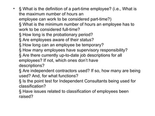 •   § What is the definition of a part-time employee? (i.e., What is
    the maximum number of hours an
    employee can work to be considered part-time?)
    § What is the minimum number of hours an employee has to
    work to be considered full-time?
    § How long is the probationary period?
    § Are employees aware of their status?
    § How long can an employee be temporary?
    § How many employees have supervisory responsibility?
    § Are there currently up-to-date job descriptions for all
    employees? If not, which ones don’t have
    descriptions?
    § Are independent contractors used? If so, how many are being
    used? And, for what functions?
    § Is the point test for Independent Consultants being used for
    classification?
    § Have issues related to classification of employees been
    raised?
 