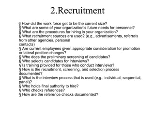 2.Recruitment
§ How did the work force get to be the current size?
§ What are some of your organization’s future needs for personnel?
§ What are the procedures for hiring in your organization?
§ What recruitment sources are used? (e.g., advertisements, referrals
from other agencies, personal
contacts)
§ Are current employees given appropriate consideration for promotion
or lateral position changes?
§ Who does the preliminary screening of candidates?
§ Who selects candidates for interviews?
§ Is training provided for those who conduct interviews?
§ How is the recruitment, screening, and selection process
documented?
§ What is the interview process that is used (e.g., individual, sequential,
panel)?
§ Who holds final authority to hire?
§ Who checks references?
§ How are the reference checks documented?
 