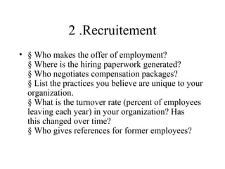2 .Recruitement
• § Who makes the offer of employment?
  § Where is the hiring paperwork generated?
  § Who negotiates compensation packages?
  § List the practices you believe are unique to your
  organization.
  § What is the turnover rate (percent of employees
  leaving each year) in your organization? Has
  this changed over time?
  § Who gives references for former employees?
 