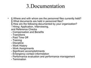 3.Documentation

•   § Where and with whom are the personnel files currently held?
    § What documents are held in personnel files?
    § How are the following documented by your organization?
    - Hiring: Application, Interviewing,
    and Reference Checks
    - Compensation and Benefits
    - Transitions
    - Paid Time Off
    - Training
    - Discipline
    - Work History
    - Work Assignments
    - Significant accomplishments
    - Emergency contact informdation
    - Performance evaluation and performance management
    - Termination
 