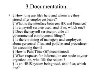 3.Documentation…
• § How long are files held and where are they
  stored after employees leave?
  § What is the interface between HR and Finance?
  § Is a payroll service used, and if so, which one?
  § Does the payroll service provide all
  governmental employment filings?
  § Is there training of managers and employees
  about personnel files, and policies and procedures
  for accessing them?
  § How is Paid Time Off documented?
  § When requests for information are made to your
  organization, who fills the request?
  § Is an HRIS system being used, and if so, which
  one?
 