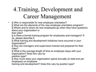 4.Training, Development and
         Career Management
•   § Who is responsible for new employee orientation?
    § What are the elements of the new employee orientation program?
    § Where and to whom do new employees go when they have questions
    about your organization or
    their jobs?
    § Is there a formal training program for employees and managers? If
    so, please describe it.
    § What training and development initiatives have occurred in your
    organization?
    § How are managers and supervisors trained and prepared for their
    roles?
    § What is the average length of time an employee stays with your
    organization? Does this vary by
    position type?
    § How much does your organization spend annually (in total and per
    employee) on employee
    training and development? Does this vary by position type?
 
