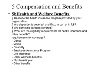 5 Compensation and Benefits
• 5bHealth and Welfare Benefits
 § Describe the health insurance program provided by your
 organization.
 § Are dependents covered, and if so, in part or in full?
 § Are domestic partners covered?
 § What are the eligibility requirements for health insurance and
 other benefits?
 requirements for coverage?
 - Dental
 - Vision
 - Disability
 - Employee Assistance Program
 - Life Insurance
 - Other wellness benefits
 - Flex benefit plan
 - Other benefits
 