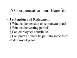 5 Compensation and Benefits
• 5 c.Pension and Retirement
  § What is the pension or retirement plan?
  § What is the vesting period?
  § Can employees contribute?
  § Can pretax dollars be put into some form
  of deferment plan?
 
