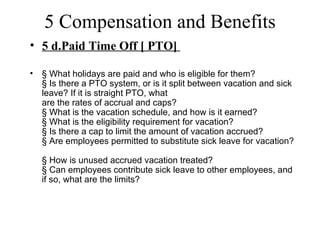 5 Compensation and Benefits
• 5 d.Paid Time Off [ PTO]

•   § What holidays are paid and who is eligible for them?
    § Is there a PTO system, or is it split between vacation and sick
    leave? If it is straight PTO, what
    are the rates of accrual and caps?
    § What is the vacation schedule, and how is it earned?
    § What is the eligibility requirement for vacation?
    § Is there a cap to limit the amount of vacation accrued?
    § Are employees permitted to substitute sick leave for vacation?

    § How is unused accrued vacation treated?
    § Can employees contribute sick leave to other employees, and
    if so, what are the limits?
 