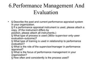6.Performance Management And
          Evaluation
•   § Describe the past and current performance appraisal system
    in your organization.
    § If a performance appraisal instrument is used, please attach a
    copy. (If the instrument differs by
    position, please attach all instruments.)
    § What type of process is used (360o–supervisor only–peer
    evaluation–outcome)?
    § What type of training is used in relationship to performance
    evaluation?
    § What is the role of the supervisor/manager in performance
    appraisal?
    § What is the focus of performance management in your
    organization?
    § How often and consistently is the process used?
 