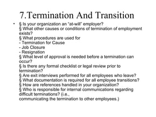 7.Termination And Transition
•   § Is your organization an “at-will” employer?
    § What other causes or conditions of termination of employment
    exists?
    § What procedures are used for
    - Termination for Cause
    - Job Closure
    - Resignation
    § What level of approval is needed before a termination can
    occur?
    § Is there any formal checklist or legal review prior to
    termination?
    § Are exit interviews performed for all employees who leave?
    § What documentation is required for all employee transitions?
    § How are references handled in your organization?
    § Who is responsible for internal communications regarding
    difficult terminations? (i.e.,
    communicating the termination to other employees.)
 