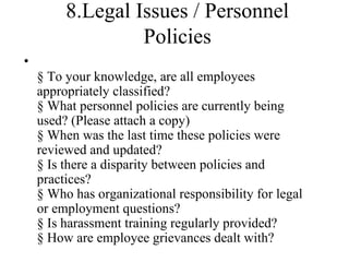 8.Legal Issues / Personnel
                  Policies
•
    § To your knowledge, are all employees
    appropriately classified?
    § What personnel policies are currently being
    used? (Please attach a copy)
    § When was the last time these policies were
    reviewed and updated?
    § Is there a disparity between policies and
    practices?
    § Who has organizational responsibility for legal
    or employment questions?
    § Is harassment training regularly provided?
    § How are employee grievances dealt with?
 