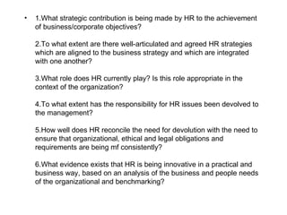 •   1.What strategic contribution is being made by HR to the achievement
    of business/corporate objectives?

    2.To what extent are there well‑articulated and agreed HR strategies
    which are aligned to the business strategy and which are integrated
    with one another?

    3.What role does HR currently play? Is this role appropriate in the
    context of the organization?

    4.To what extent has the responsibility for HR issues been devolved to
    the management?

    5.How well does HR reconcile the need for devolution with the need to
    ensure that organizational, ethical and legal obligations and
    requirements are being mf consistently?

    6.What evidence exists that HR is being innovative in a practical and
    business way, based on an analysis of the business and people needs
    of the organizational and benchmarking?
 