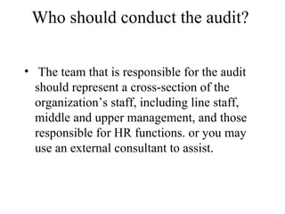 Who should conduct the audit?

• The team that is responsible for the audit
  should represent a cross-section of the
  organization’s staff, including line staff,
  middle and upper management, and those
  responsible for HR functions. or you may
  use an external consultant to assist.
 