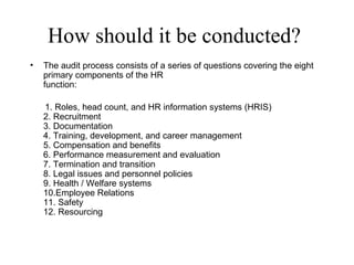 How should it be conducted?
•   The audit process consists of a series of questions covering the eight
    primary components of the HR
    function:

    1. Roles, head count, and HR information systems (HRIS)
    2. Recruitment
    3. Documentation
    4. Training, development, and career management
    5. Compensation and benefits
    6. Performance measurement and evaluation
    7. Termination and transition
    8. Legal issues and personnel policies
    9. Health / Welfare systems
    10.Employee Relations
    11. Safety
    12. Resourcing
 