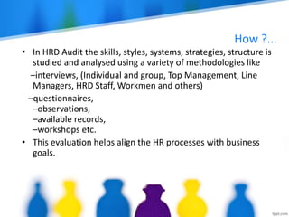 How ?...
• In HRD Audit the skills, styles, systems, strategies, structure is
studied and analysed using a variety of methodologies like
–interviews, (Individual and group, Top Management, Line
Managers, HRD Staff, Workmen and others)
–questionnaires,
–observations,
–available records,
–workshops etc.
• This evaluation helps align the HR processes with business
goals.
 
