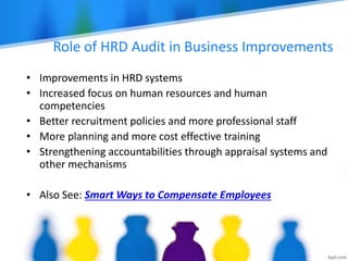 Role of HRD Audit in Business Improvements
• Improvements in HRD systems
• Increased focus on human resources and human
competencies
• Better recruitment policies and more professional staff
• More planning and more cost effective training
• Strengthening accountabilities through appraisal systems and
other mechanisms
• Also See: Smart Ways to Compensate Employees
 