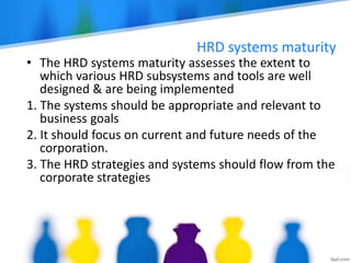 HRD systems maturity
• The HRD systems maturity assesses the extent to
which various HRD subsystems and tools are well
designed & are being implemented
1. The systems should be appropriate and relevant to
business goals
2. It should focus on current and future needs of the
corporation.
3. The HRD strategies and systems should flow from the
corporate strategies
 