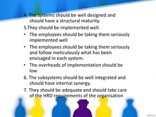 4. The systems should be well designed and
should have a structural maturity.
5.They should be implemented well.
• The employees should be taking them seriously
implemented well
• The employees should be taking them seriously
and follow meticulously what has been
envisaged in each system.
• The overheads of implementation should be
low
6. The subsystems should be well integrated and
should have internal synergy.
7. They should be adequate and should take care
of the HRD requirements of the organisation
 